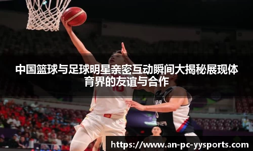 中国篮球与足球明星亲密互动瞬间大揭秘展现体育界的友谊与合作